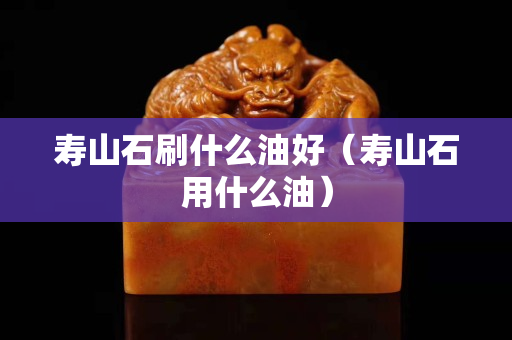 壽山石刷什么油好（壽山石用什么油）