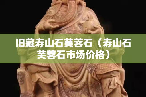 舊藏壽山石芙蓉石（壽山石芙蓉石市場價格）