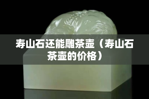 壽山石還能雕茶壺（壽山石茶壺的價(jià)格）
