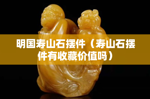 明國壽山石擺件（壽山石擺件有收藏價值嗎）