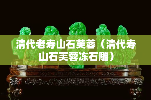 清代老壽山石芙蓉（清代壽山石芙蓉凍石雕）