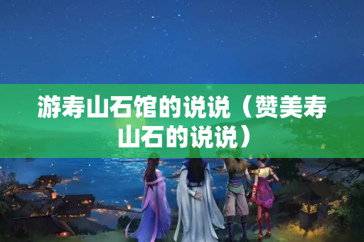 游壽山石館的說說（贊美壽山石的說說）