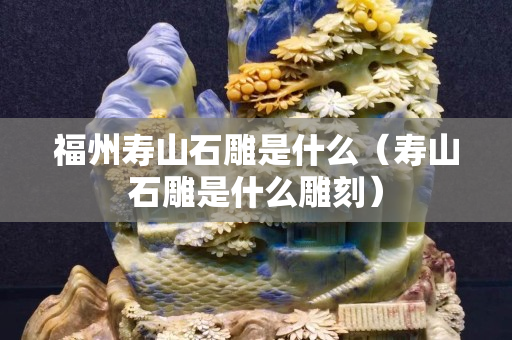 福州壽山石雕是什么（壽山石雕是什么雕刻）