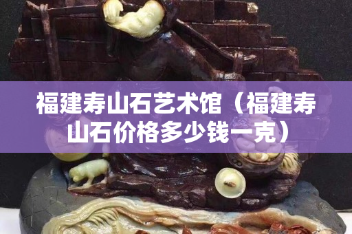 福建壽山石藝術館（福建壽山石價格多少錢一克）