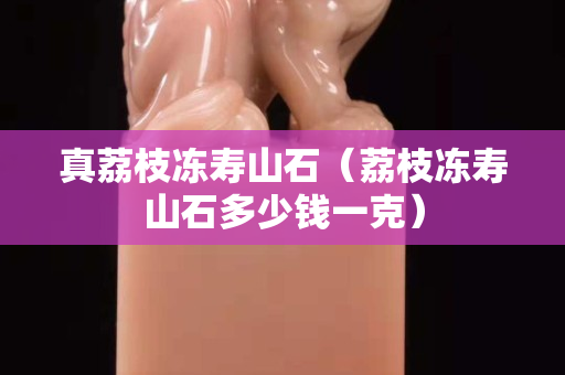 真荔枝凍壽山石（荔枝凍壽山石多少錢一克）
