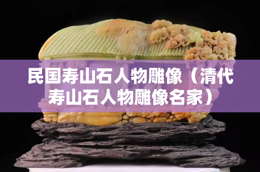 民國壽山石人物雕像（清代壽山石人物雕像名家）