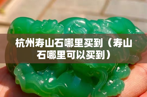 杭州壽山石哪里買到（壽山石哪里可以買到）