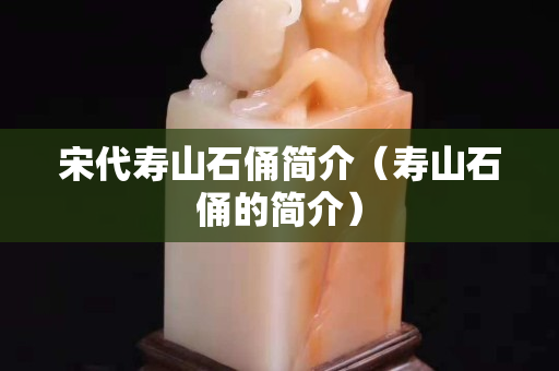 宋代壽山石俑簡介（壽山石俑的簡介）