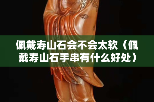 佩戴壽山石會不會太軟（佩戴壽山石手串有什么好處）