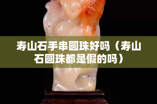 壽山石手串圓珠好嗎（壽山石圓珠都是假的嗎）