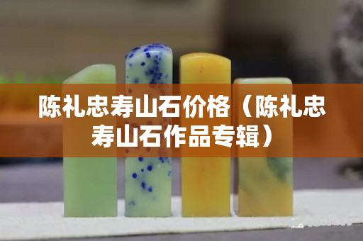 陳禮忠壽山石價格（陳禮忠壽山石作品專輯）