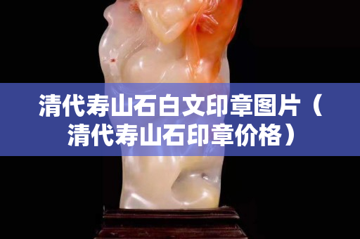 清代壽山石白文印章圖片（清代壽山石印章價格）