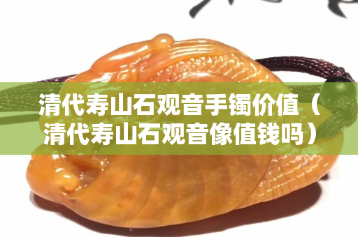 清代壽山石觀音手鐲價值（清代壽山石觀音像值錢嗎）