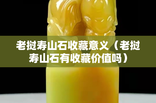 老撾壽山石收藏意義（老撾壽山石有收藏價值嗎）