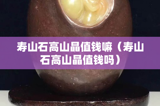 壽山石高山晶值錢嘛（壽山石高山晶值錢嗎）