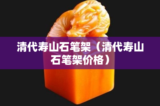 清代壽山石筆架（清代壽山石筆架價格）