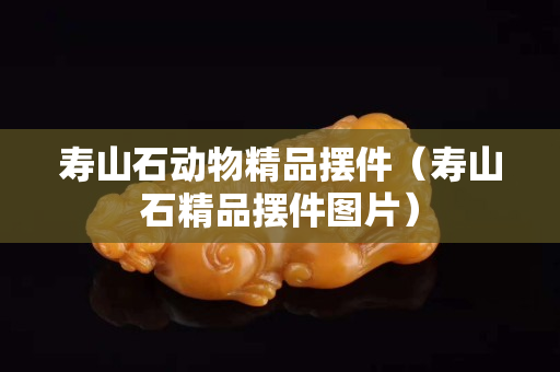 壽山石動物精品擺件（壽山石精品擺件圖片）