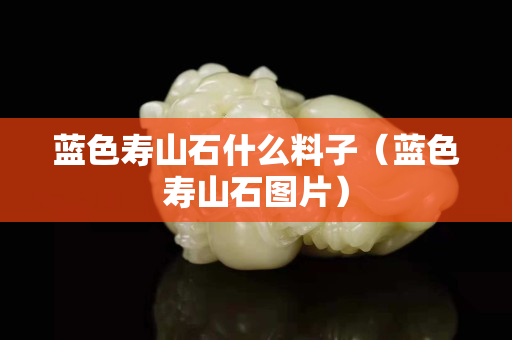 藍(lán)色壽山石什么料子（藍(lán)色壽山石圖片）