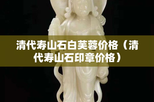 清代壽山石白芙蓉價格（清代壽山石印章價格）