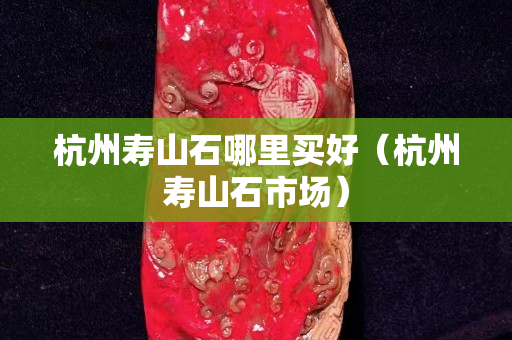 杭州壽山石哪里買好（杭州壽山石市場）