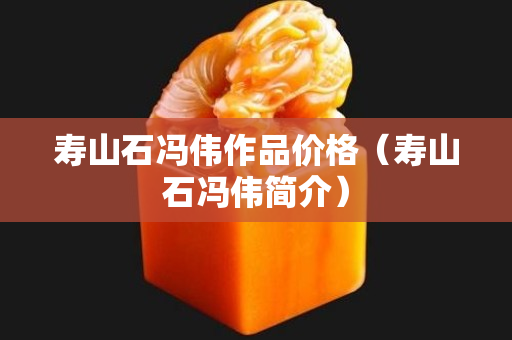 壽山石馮偉作品價格（壽山石馮偉簡介）