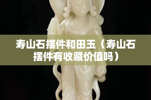 壽山石擺件和田玉（壽山石擺件有收藏價(jià)值嗎）