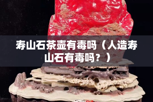 壽山石茶壺有毒嗎（人造壽山石有毒嗎？）