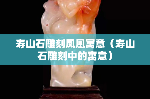 壽山石雕刻鳳凰寓意（壽山石雕刻中的寓意）