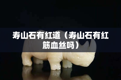 壽山石有紅道（壽山石有紅筋血絲嗎）