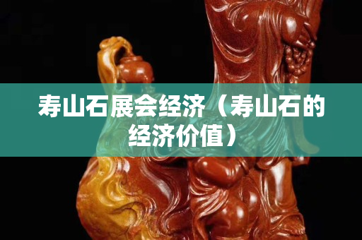 壽山石展會經濟（壽山石的經濟價值）