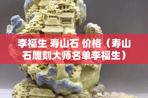 李福生 壽山石 價格（壽山石雕刻大師名單李福生）