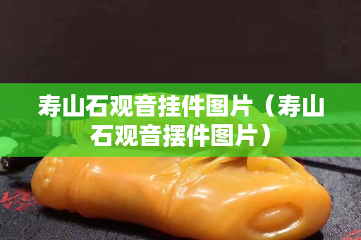 壽山石觀音掛件圖片（壽山石觀音擺件圖片）