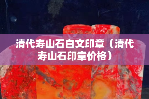 清代壽山石白文印章（清代壽山石印章價(jià)格）