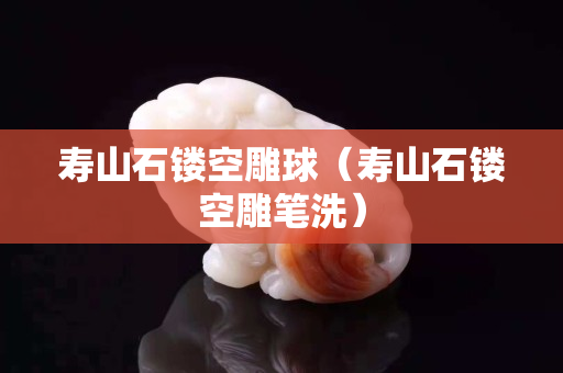 壽山石鏤空雕球（壽山石鏤空雕筆洗）