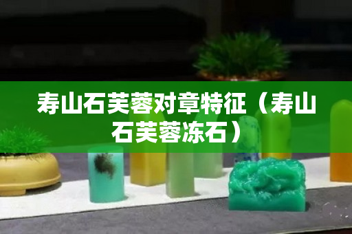 壽山石芙蓉對章特征（壽山石芙蓉凍石）