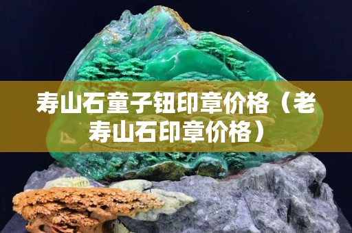 壽山石童子鈕印章價格（老壽山石印章價格）