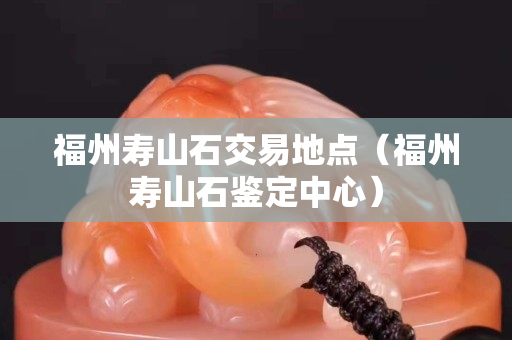 福州壽山石交易地點（福州壽山石鑒定中心）