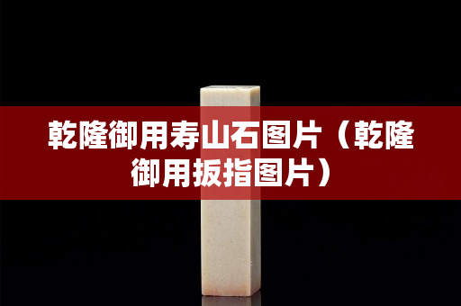 乾隆御用壽山石圖片（乾隆御用扳指圖片）