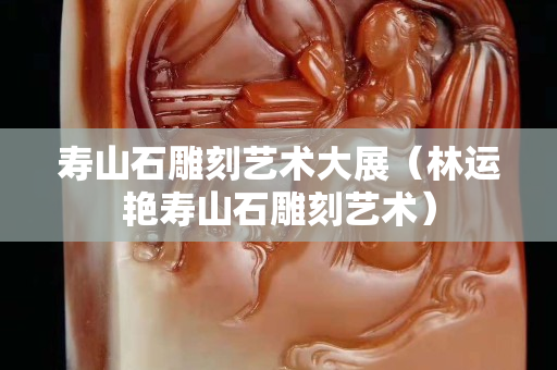 壽山石雕刻藝術大展（林運艷壽山石雕刻藝術）