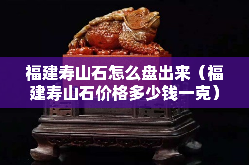 福建壽山石怎么盤出來（福建壽山石價格多少錢一克）