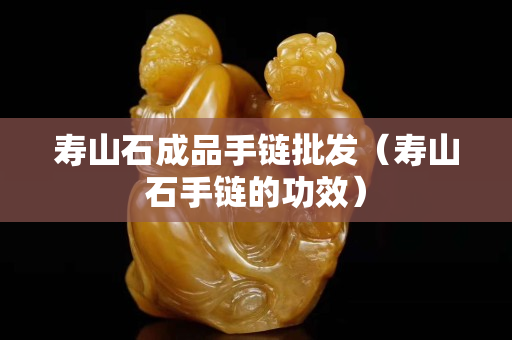 壽山石成品手鏈批發（壽山石手鏈的功效）