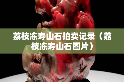 荔枝凍壽山石拍賣記錄（荔枝凍壽山石圖片）