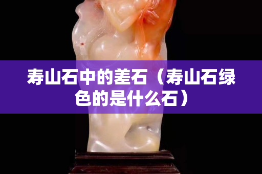 壽山石中的差石（壽山石綠色的是什么石）