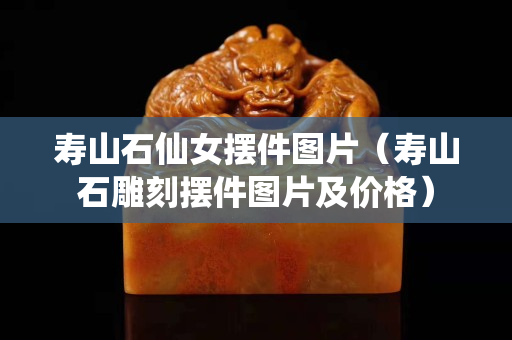 壽山石仙女?dāng)[件圖片（壽山石雕刻擺件圖片及價格）