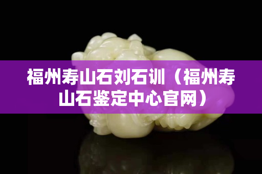 福州壽山石劉石訓(xùn)（福州壽山石鑒定中心官網(wǎng)）