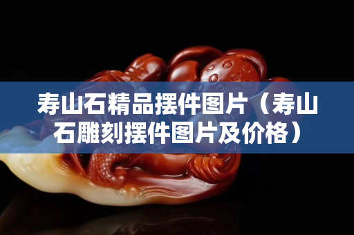壽山石精品擺件圖片（壽山石雕刻擺件圖片及價格）