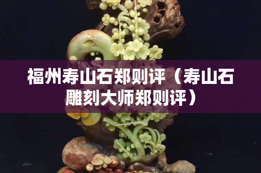 福州壽山石鄭則評（壽山石雕刻大師鄭則評）