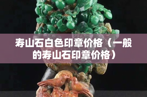 壽山石白色印章價(jià)格（一般的壽山石印章價(jià)格）