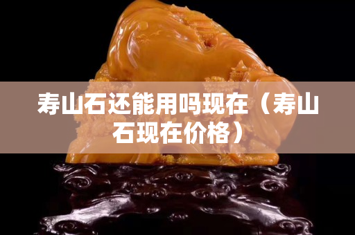 壽山石還能用嗎現(xiàn)在（壽山石現(xiàn)在價(jià)格）