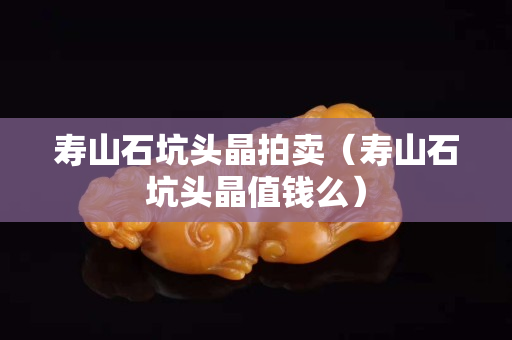 壽山石坑頭晶拍賣（壽山石坑頭晶值錢么）